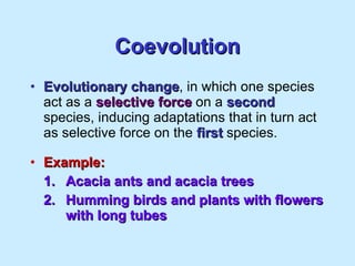 Coevolution Evolutionary change , in which one species act as a  selective force  on a  second  species, inducing adaptations that in turn act as selective force on the  first  species. Example: 1. Acacia ants and acacia trees 2. Humming birds and plants with flowers  with long tubes 