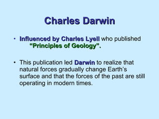 Charles Darwin Influenced by Charles Lyell  who published  “Principles of Geology”. This publication led  Darwin  to realize that natural forces gradually change Earth’s surface and that the forces of the past are still operating in modern times. 