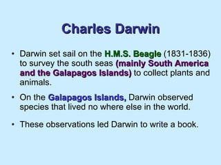 Charles Darwin Darwin set sail on the  H.M.S. Beagle  (1831-1836) to survey the south seas  (mainly South America and the Galapagos Islands)  to collect plants and animals. On the  Galapagos Islands,  Darwin observed species that lived no where else in the world. These observations led Darwin to write a book.  