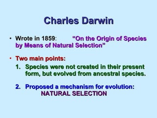 Charles Darwin Wrote in 1859 : “On the Origin of Species by Means of Natural Selection” Two main points: 1. Species were not created in their present  form, but evolved from ancestral species. 2. Proposed a mechanism for evolution:   NATURAL SELECTION 
