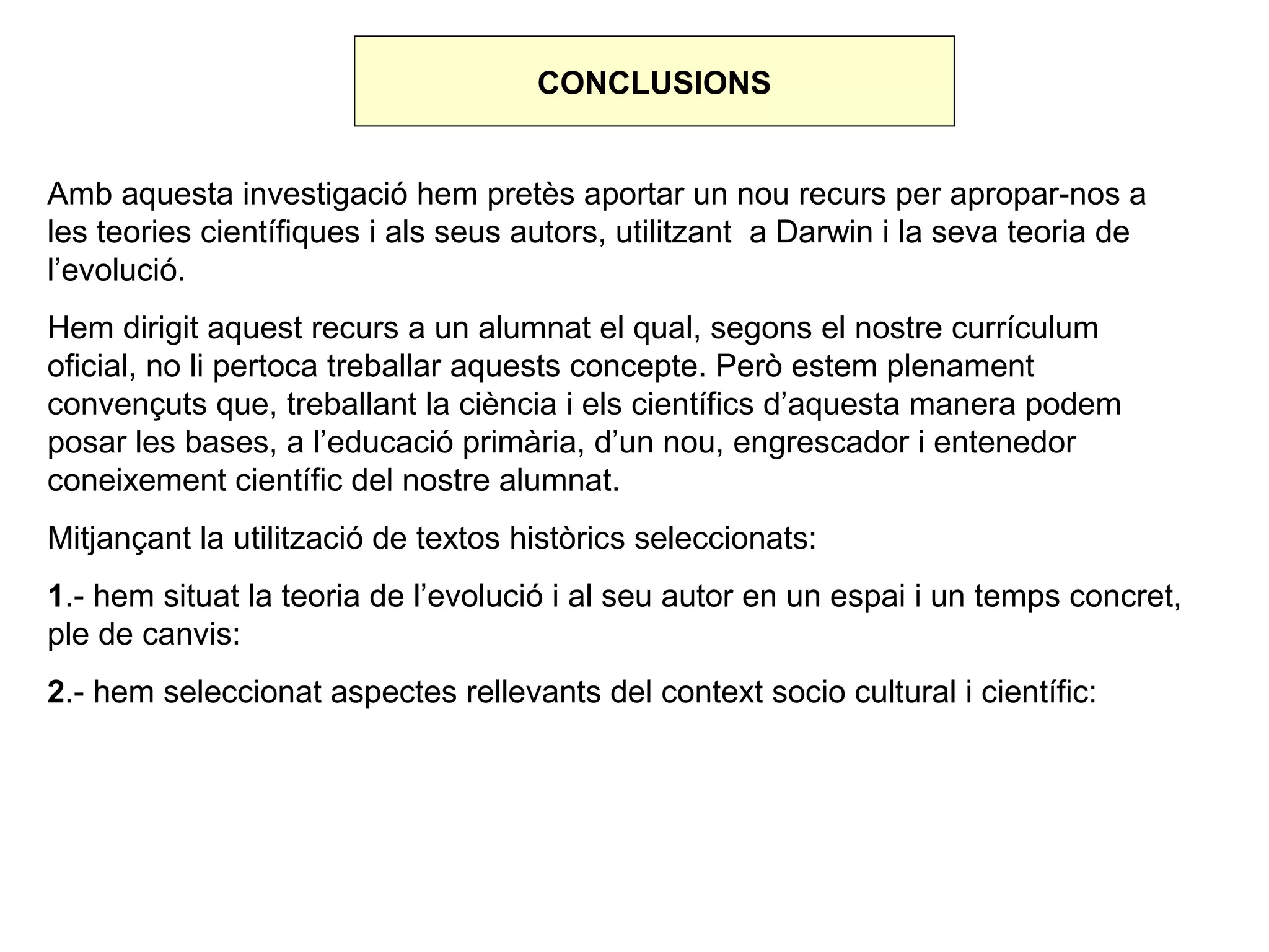 CONCLUSIONS


Amb aquesta investigació hem pretès aportar un nou recurs per apropar-nos a
les teories científiques i als seus autors, utilitzant a Darwin i la seva teoria de
l’evolució.
Hem dirigit aquest recurs a un alumnat el qual, segons el nostre currículum
oficial, no li pertoca treballar aquests concepte. Però estem plenament
convençuts que, treballant la ciència i els científics d’aquesta manera podem
posar les bases, a l’educació primària, d’un nou, engrescador i entenedor
coneixement científic del nostre alumnat.
Mitjançant la utilització de textos històrics seleccionats:
1.- hem situat la teoria de l’evolució i al seu autor en un espai i un temps concret,
ple de canvis:
2.- hem seleccionat aspectes rellevants del context socio cultural i científic:
 