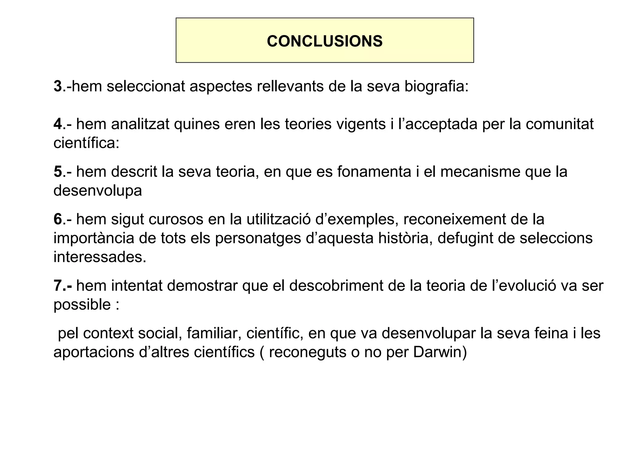 CONCLUSIONS

3.-hem seleccionat aspectes rellevants de la seva biografia:

4.- hem analitzat quines eren les teories vigents i l’acceptada per la comunitat
científica:
5.- hem descrit la seva teoria, en que es fonamenta i el mecanisme que la
desenvolupa
6.- hem sigut curosos en la utilització d’exemples, reconeixement de la
importància de tots els personatges d’aquesta història, defugint de seleccions
interessades.
7.- hem intentat demostrar que el descobriment de la teoria de l’evolució va ser
possible :
 pel context social, familiar, científic, en que va desenvolupar la seva feina i les
aportacions d’altres científics ( reconeguts o no per Darwin)
 