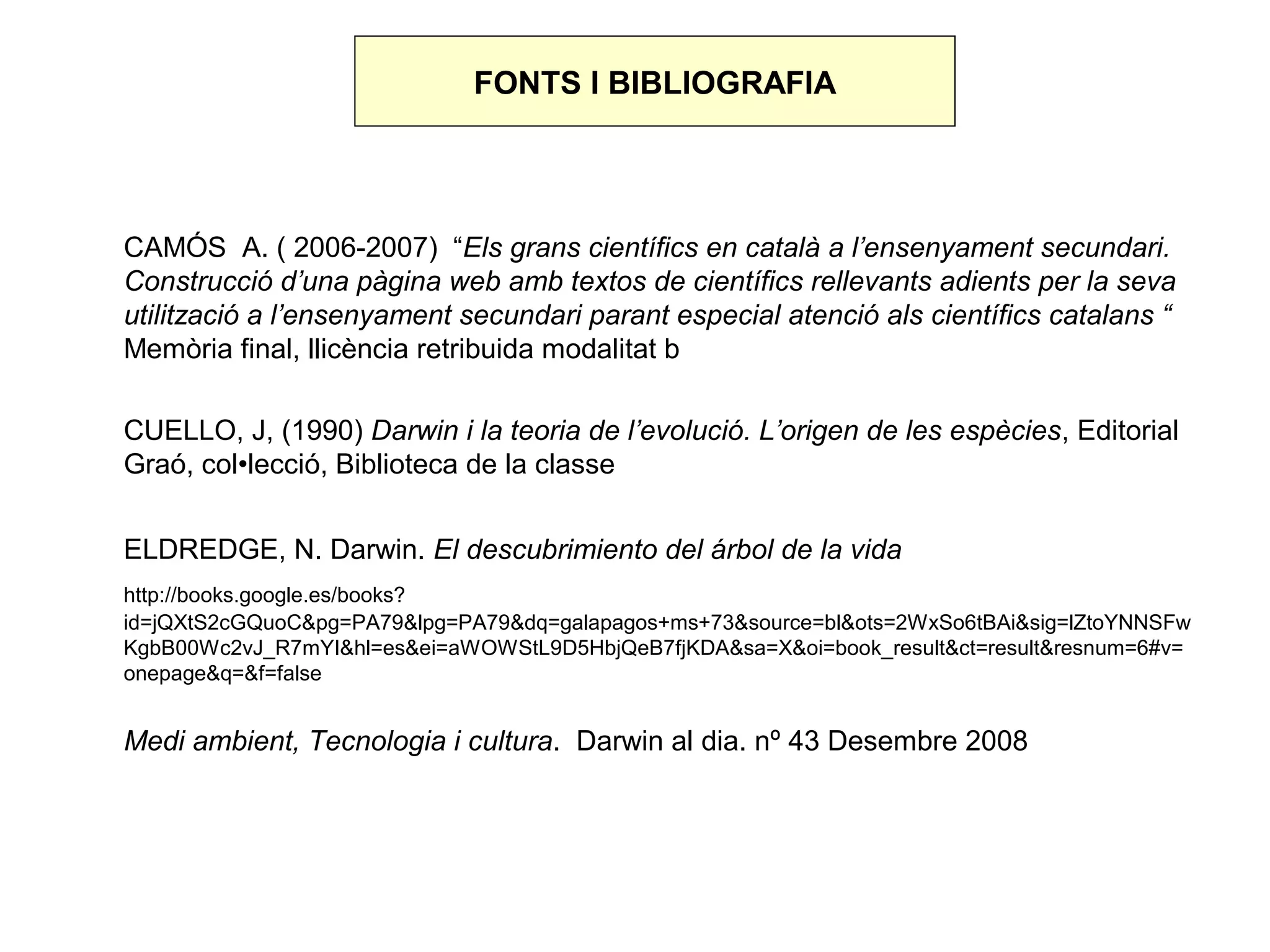 FONTS I BIBLIOGRAFIA




CAMÓS A. ( 2006-2007) “Els grans científics en català a l’ensenyament secundari.
Construcció d’una pàgina web amb textos de científics rellevants adients per la seva
utilització a l’ensenyament secundari parant especial atenció als científics catalans “
Memòria final, llicència retribuida modalitat b

CUELLO, J, (1990) Darwin i la teoria de l’evolució. L’origen de les espècies, Editorial
Graó, col•lecció, Biblioteca de la classe


ELDREDGE, N. Darwin. El descubrimiento del árbol de la vida
http://books.google.es/books?
id=jQXtS2cGQuoC&pg=PA79&lpg=PA79&dq=galapagos+ms+73&source=bl&ots=2WxSo6tBAi&sig=lZtoYNNSFw
KgbB00Wc2vJ_R7mYI&hl=es&ei=aWOWStL9D5HbjQeB7fjKDA&sa=X&oi=book_result&ct=result&resnum=6#v=
onepage&q=&f=false


Medi ambient, Tecnologia i cultura. Darwin al dia. nº 43 Desembre 2008
 