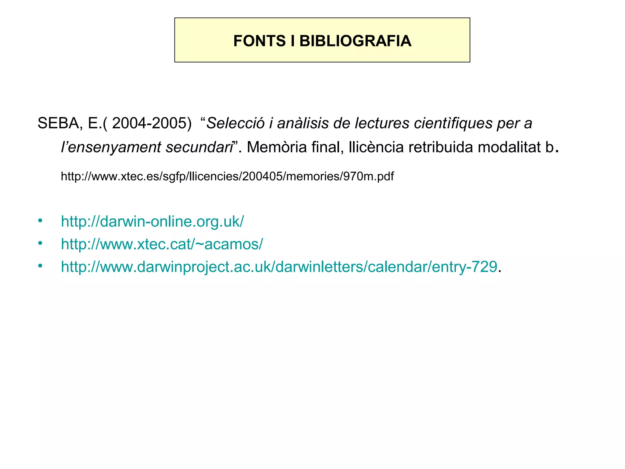 FONTS I BIBLIOGRAFIA




SEBA, E.( 2004-2005) “Selecció i anàlisis de lectures cientìfiques per a
    l’ensenyament secundari”. Memòria final, llicència retribuida modalitat b.
    http://www.xtec.es/sgfp/llicencies/200405/memories/970m.pdf


•   http://darwin-online.org.uk/
•   http://www.xtec.cat/~acamos/
•   http://www.darwinproject.ac.uk/darwinletters/calendar/entry-729.
 