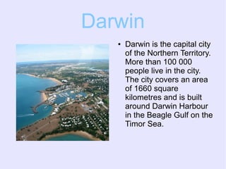 Darwin
● Darwin is the capital city
of the Northern Territory.
More than 100 000
people live in the city.
The city covers an area
of 1660 square
kilometres and is built
around Darwin Harbour
in the Beagle Gulf on the
Timor Sea.
 
