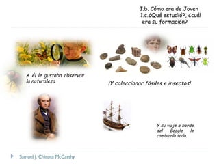 I.b. Cómo era de Joven
1.c.¿Qué estudió?, ¿cuál
era su formación?

A él le gustaba observar
la naturaleza

¡Y coleccionar fósiles e insectos!

Y su viaje a bordo
del
Beagle
lo
cambiaría todo.

Samuel J. Chirosa McCarthy

 