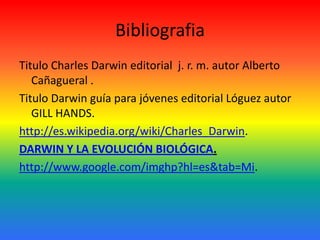 Bibliografia
Titulo Charles Darwin editorial j. r. m. autor Alberto
Cañagueral .
Titulo Darwin guía para jóvenes editorial Lóguez autor
GILL HANDS.
http://es.wikipedia.org/wiki/Charles_Darwin.
DARWIN Y LA EVOLUCIÓN BIOLÓGICA.
http://www.google.com/imghp?hl=es&tab=Mi.

 