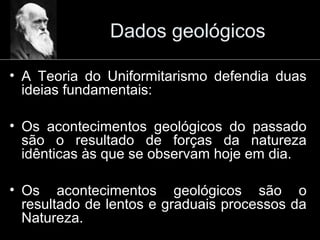 Dados geológicos
• A Teoria do Uniformitarismo defendia duas
ideias fundamentais:
• Os acontecimentos geológicos do passado
são o resultado de forças da natureza
idênticas às que se observam hoje em dia.
• Os acontecimentos geológicos são o
resultado de lentos e graduais processos da
Natureza.
 