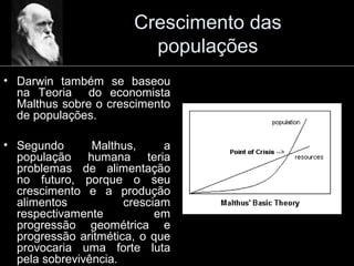 Crescimento das
populações
• Darwin também se baseou
na Teoria do economista
Malthus sobre o crescimento
de populações.
• Segundo Malthus, a
população humana teria
problemas de alimentação
no futuro, porque o seu
crescimento e a produção
alimentos cresciam
respectivamente em
progressão geométrica e
progressão aritmética, o que
provocaria uma forte luta
pela sobrevivência.
 