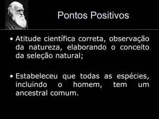 Pontos Positivos
• Atitude científica correta, observação
da natureza, elaborando o conceito
da seleção natural;
• Estabeleceu que todas as espécies,
incluindo o homem, tem um
ancestral comum.
 