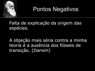 Pontos Negativos
Falta de explicação da origem das
espécies.
A objeção mais séria contra a minha
teoria é a ausência dos fósseis de
transição. (Darwin)
 