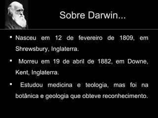 Sobre Darwin...
 Nasceu em 12 de fevereiro de 1809, em
Shrewsbury, Inglaterra.
 Morreu em 19 de abril de 1882, em Downe,
Kent, Inglaterra.
 Estudou medicina e teologia, mas foi na
botânica e geologia que obteve reconhecimento.
 