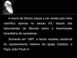 A teoria de Darwin passa a ser aceita pelo meio
científico apenas no século XX, depois das
descobertas de Mendel sobre a transmissão
hereditária de caracteres.
Somente em 1997, a teoria recebeu anuência
do representante máximo da Igreja Católica, o
Papa João Paulo II.
 