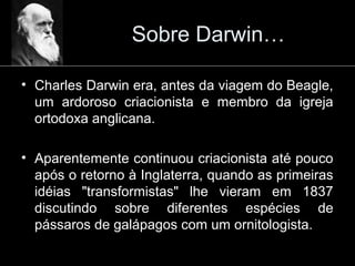 Sobre Darwin…
• Charles Darwin era, antes da viagem do Beagle,
um ardoroso criacionista e membro da igreja
ortodoxa anglicana.
• Aparentemente continuou criacionista até pouco
após o retorno à Inglaterra, quando as primeiras
idéias "transformistas" lhe vieram em 1837
discutindo sobre diferentes espécies de
pássaros de galápagos com um ornitologista.
 