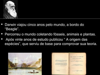  Darwin viajou cinco anos pelo mundo, a bordo do
“Beagle”.
 Percorreu o mundo coletando fósseis, animais e plantas.
 Após vinte anos de estudo publicou “ A origem das
espécies”, que serviu de base para comprovar sua teoria.
 