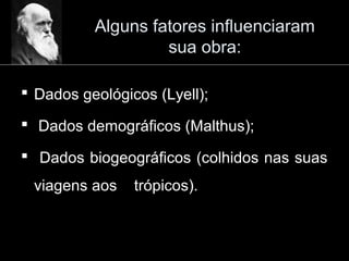 Alguns fatores influenciaram
sua obra:
 Dados geológicos (Lyell);
 Dados demográficos (Malthus);
 Dados biogeográficos (colhidos nas suas
viagens aos trópicos).
 