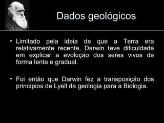 Dados geológicos
• Limitado pela ideia de que a Terra era
relativamente recente, Darwin teve dificuldade
em explicar a evolução dos seres vivos de
forma lenta e gradual.
• Foi então que Darwin fez a transposição dos
princípios de Lyell da geologia para a Biologia.
 