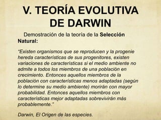 V. TEORÍA EVOLUTIVA 
DE DARWIN 
Demostración de la teoría de la Selección 
Natural: 
“Existen organismos que se reproducen y la progenie 
hereda características de sus progenitores, existen 
variaciones de características si el medio ambiente no 
admite a todos los miembros de una población en 
crecimiento. Entonces aquellos miembros de la 
población con características menos adaptadas (según 
lo determine su medio ambiente) morirán con mayor 
probabilidad. Entonces aquellos miembros con 
características mejor adaptadas sobrevivirán más 
probablemente.” 
Darwin, El Origen de las especies. 
 