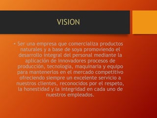 VISION
• Ser una empresa que comercializa productos
naturales y a base de soya promoviendo el
desarrollo integral del personal mediante la
aplicación de innovadores procesos de
producción, tecnología, maquinaria y equipo
para mantenerlos en el mercado competitivo
ofreciendo siempre un excelente servicio a
nuestros clientes, reconocidos por el respeto,
la honestidad y la integridad en cada uno de
nuestros empleados.
 