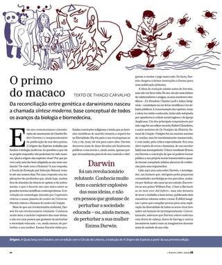 ste ano comemoramos o bicente-
náriodonascimentodeCharlesRo-
bert Darwin e o sesquicentenário
da publicação de sua obra-prima,
AOrigemdasEspécies,trabalhoque
fundouabiologiamoderna.Asquestõesaqueele
sepropôsrespondernãopoderiamtersidomaio-
res.Qualaorigemdasespéciesvivas?Porquepa-
rececadaumatãobemadaptadaaoseumeioam-
biente? De onde vem o Homem? A sua resposta,
a Teoria da Evolução por Selecção Natural, resis-
te até aos nossos dias. Foi uma resposta com im-
plicações tão profundas que, ainda hoje, muitos
fora do domínio da ciência se opõem a ela activa-
mente, o que é decerto um caso único entre as
grandesteoriascientíficascontemporâneas.Are-
volução na cosmologia iniciada por Copérnico
retirou o nosso planeta do centro do Universo.
DarwinretirouoHomemdocentrodaCriação.
Mais do que um revolucionário acidental, Dar-
win foi um revolucionário relutante. Conhecia
muito bem o carácter explosivo das suas ideias,
e não era uma pessoa que gostasse de perturbar
a sociedade educada – ou, ainda menos, de per-
turbar a sua mulher. Emma Darwin tinha pro-
fundas convicções religiosas e temia que as here-
sias científicas do marido viessem a separá-los
naEternidade. Elairiaparaasuarecompensano
Céu, e ele, bom, ele iria para outro sítio. Darwin
demorou mais de duas décadas até finalmente
publicar a sua teoria e, ainda assim, apenas por-
que circunstâncias para lá do seu controlo o obri-
garam a revelar o jogo mais cedo. De facto, Dar-
win chegara a deixar instruções a Emma para
uma publicação póstuma.
A ideia de evolução existia antes de Darwin,
masnãoerabem-vista.Noseucírculomaisíntimo
decolaboradoreseamigos,osseusmentorescien-
tíficos – J.S. Henslow, Charles Lyell e Adam Sedg-
wick–combatiam-naemforoscientíficoseemde-
batespúblicos.Atransmutaçãodasespécies,como
a ideia era então conhecida, tinha sido adoptada
por opositores à ordem social inglesa e da Igreja
Anglicana. Um dos principais responsáveis por
estavagafoiumeditorescocês,RobertChambers,
o autor anónimo de Os Vestígios da História Na-
turaldaCriação.Vestígiosfoiumenormesucesso
de vendas, mas foi imediatamente massacrado,
e com razão, pela crítica especializada. Era uma
obra repleta de erros e fantasias, de um escritor
hábilmasincompetente.Ofurorresultantefirmou
em Darwin a convicção de que só poderia tornar
pública a sua própria teoria transmutativa quan-
do tivesse compilado sólidos alicerces de evidên-
ciasparaseusargumentos.
Cabe aqui uma nota sobre Darwin, o investiga-
dor, um homem que, intrigado pelas pequenas
curiosidades morfológicas dos percebes, acaba-
ria por dedicar oito anos ao seu estudo. Escreve-
ria ao seu primo William Fox, «I hate a Barnacle
as no man ever did before», mas não deixaria
de levar o trabalho a bom termo, publicando dois
exaustivos volumes sobre o tema. É difícil imagi-
nar o peso que compilar provas para uma expli-
cação da diversidade de todos os seres vivos teve
sobre um homem de tal temperamento. Concre-
tamente, sabemos que Darwin esteve enfermo
com dores de cabeça, dores de barriga e outros
incontáveis males reais ou imaginários durante
mais de metade da sua vida.
Origem. A Quasi lança em Outubro, em co-edição com o Círculo de Leitores, a tradução de AOrigemdasEspécies a partir da sua primeira edição.
E
Da reconciliação entre genética e darwinismo nasceu
a chamada síntese moderna, base conceptual de todos
os avanços da biologia e biomedecina.
O primo
do macaco TEXTO DE THIAGO CARVALHO
Darwin
foiumrevolucionário
relutante.Conheciamuito
bemocarácterexplosivo
dassuasideias,enão
erapessoaquegostassede
perturbarasociedade
educada–ou,aindamenos,
deperturbarasuamulher
EmmaDarwin.
44 ( fevereiro 2009 ) revista LER
 