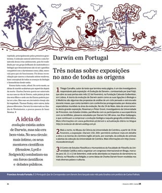 Francisco Arruda Furtado. É O Português Que Se Correspondeu com Darwin, livro lançado este mês pela Gradiva com prefácio de Carlos Fiolhais.
rejeitado, principalmente pelos primeiros gene-
ticistas. A selecção natural sobreviveu e saiu for-
talecida dessa crise adolescente, pois foi reabi-
litada por um grupo brilhante de matemáticos e
biólogosquedemonstraramnãosóseragenética
compatívelcomodarwinismocomo,aliás,essen-
cial para que ele funcionasse. Foi dessa recon-
ciliação que nasceu a chamada síntese moderna,
base conceptual de todos os avanços da biologia
e biomedicina desde então.
Emma tinha razão, afinal. De certo modo, as
ideiasdomaridoacabariamporsepará-losdepois
da morte. Charles Darwin queria ser enterrado
nasuacasanaviladeDowne,ondejaziamjádois
dosseusfilhoseondeumdiaEmmapoderiajun-
tar-se a eles. Mas esse seu derradeiro desejo não
foirespeitado.ThomasHuxley,entreoutros,tinha
planos diferentes. Darwin foi enterrado na Aba-
dia de Westminster, a poucos passos de Isaac
Newton. T
1Thiago Carvalho, autor do texto que termina nesta página, é um dos investigadores
responsáveis pela exposição «A Evolução de Darwin», comissariada por José Feijó,
que abre as suas portas este mês (12 de Fevereiro), na Fundação Calouste Gulbenkian,
em Lisboa. A teoria da evolução de Darwin assim como as suas ligações à Biologia e
à Medicina são algumas das propostas de análise de um ciclo pensado e estruturado
durante meses, que conta também com conferências protagonizadas por destacados
especialistas mundiais na área da evolução. No dia 24 de Maio, data de encerramen-
to desta grande exposição, Rosemary e Peter Grant, investigadores da Universidade
de Princeton, nos Estados Unidos, partilharão com os participantes a sua experiência
com os tentilhões, pássaros estudados por Darwin há 180 anos, nas ilhas Galápagos,
e que continuam a comprovar a evolução biológica naquela geografia emblemática.
Mais informações em www.gulbenkian.pt/darwin e actualização diária no blogue
http://a-evolucao-de-darwin.weblog.com.pt.
2Mais a norte, no Museu da Ciência da Universidade de Coimbra, a partir de 19 de
Fevereiro, a exposição «Darwin 150, 200» permitirá conhecer mais em detalhe
a obra e as teorias do cientista inglês através, por exemplo, da exibição de animais
e plantas da colecção da Universidade de Coimbra. Mais informações em http://www.-
museudaciencia.pt/.
3O Centro de Estudos Filosóficos e Humanísticos da Faculdade de Filosofia da Uni-
versidade Católica está a organizar um congresso internacional em Braga, marca-
do para 10, 11 e 12 de Setembro, onde serão abordados os impactos do darwinismo na
Ciência, na Filosofia e na Religião, e como ideias de Charles Darwin foram recebidas nos
mais diversos países e culturas.
Darwin em Portugal
Três notas sobre exposições
no ano de todas as origens
Aideiade
evoluçãoexistiaantes
deDarwin,masnãoera
bem-vista.Noseucírculo
maisíntimo,osseus
mentorescientíficos
(Henslow,Lyelle
Sedgwick)combatiam-na
emforoscientíficos
e debatespúblicos.
46 ( fevereiro 2009 ) revista LER
 