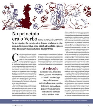inco mil e quinhentas amostras
zoológicas.Maisdetrêsmilpáginas
deanotações.Cincoanosnumacas-
ca-de-noz (com enjoos quase diá-
rios)nacompanhiadoproto-suici-
daFitzroy–talvezopiorSanchoPançadaHistória
daHumanidade–seguidosde20anosdediligên-
ciaburocrática,antesdagrandeexuberânciahis-
tórica.Osrudimentosdalendadarwinianajáesta-
vampresentes–emmenorescalaecompequenas
variações – em toda a grande vaga de exploração
geográficaecientíficaquemarcouosséculosXVII
e XVIII. Encontramos a mesma combinação de
energia inesgotável e paciência sobrenatural nas
vidas de Lyell, Agassiz, Galton e Von Humboldt
(sobrequemoseupróprioSanchoPança–obotâ-
nicofrancêsBonpland–sequeixouamargamente
deque«nuncaqueriadormir»).
Esse zelo hiperactivo é uma condição sine qua
nondoavançocientífico,masfoitambémmoldado
pela assimilação de uma nova ordem, que pode,
semgrandespiruetasargumentativas,serparcial-
mente atribuída ao paradoxo temporal exposto
pelageologiadeLyell:acurtaduraçãodavidahu-
manaeaeternidadedosprocessosqueacontêm,
emqueresultadosdegrandemagnitudepodemser
geradospormilhõesdecontributosinfinitesimais.
É um lugar-comum lembrar que Darwin ajudou
a expurgar a teleologia da compreensão do ser
humano,masédifícilnãovernasuavidaoesboço
deumateleologiadecurtoalcance:ovislumbrede
umafinalidademetafísicanoseuprópriotrabalho,
aliadaànegaçãodeummandatosobrenaturalpa-
raosvastosprocessosqueessetrabalhoiluminou.
Onovoevangelhoerauniversal,masnãotranscen-
dental.Emboraevitandoactivamentepolémicas
religiosas,Darwinelevouafasquiaaosfuturosteó-
logos.Otemaestáaparentementeesgotadoeédes-
necessárioincorreremtautologias,masconvém
reafirmar que, se a evolução não exclui necessa-
riamenteaideiadeumainteligênciacriadora,pelo
menosreduzsignificativamenteoseupapel:a Di-
vindadeépoucomaisdoqueummanufactureiro
dealgoritmos,agozarumareformaantecipada.
ArelutânciadeDarwinerasensata;aextrapola-
çãodassuasconclusõestemocondãohistóricode
conduziracamposminados.Aselecçãonaturalé
umadaquelasideias–comoomaterialismodialéc-
tico,arelatividadeouo4-4-2emlosango–tãoper-
feitamentesintonizadascomoespíritodotempo,
tão simbolicamente apelativas, que acabam por
providenciar uma fórmula que permite reflectir
sobretudo.Mas ao contrário da relatividade, por
exemplo, que apenas é entendida por 82 pessoas
(se excluirmos Pacheco Pereira), a simplicidade
da selecçãonatural torna-aacessívelaodiletante
– areacçãooriginaldeT.H.Huxleysoaráfamiliar
aqualquerleigoquetenhalidotrêsartigossobreo
assunto:«Queestupidezdaminhapartenuncame
terlembradodistoantes!»Comooutrasalterações
deparadigma,odarwinismofoiassiminstrumen-
talizadoparalegitimaroilegitimável.O«darwinis-
mo social» é pouco mais do que uma elaborada
metáforatribal,concebidaparadotareventoses-
tatísticos imprevisíveis de uma nebulosa justiça
metafísica – como se a selecção natural existisse
para explicar cientificamente as faculdades que
permitemaalguémacertarnototobola.
A evolução foi uma noção radical, mas denota
um processo fundamentalmente conservador.
Se a evolução não exclui a ideia de uma inteligência cria-
dora, pelo menos reduz o seu papel: a Divindade é pouco
mais do que um manufactureiro de algoritmos.
Quase tudo. Primeiras edições das suas obras, manuscritos, notas pessoais e outros documentos estão acessíveis em http://darwin-online.org.uk.
No princípio
era o Verbo TEXTO DE ROGÉRIO CASANOVA
C
Aselecção
naturaléumadaquelas
ideias,comoarelatividade
ouo4-4-2emlosango,
tãoperfeitamente
sintonizadascomoespírito
dotempo,queacabam
porprovidenciaruma
fórmulaquepermite
reflectirsobretudo.
revista LER ( fevereiro 2009 ) 47
 