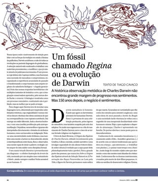 arwin animalizou os homens.
Éjustoqueagoraosdarwinistas
precisemdehumanizarDarwin.
Essa é a premissa de uma cele-
braçãopertinente,pelosrigores
docalendário,mastambémsuspeitapelozelodos
adeptos.Oumuitonosenganamosouodiadonas-
cimentodeCharlesDarwincorreoriscodesetor-
narferiadoreligiosoemInglaterra.
OlivrodeJanetBrowne,AOrigemdasEspécies
de Charles Darwin, editado recentemente pela
Gradiva,éeficaz:concisão,sentidonarrativoeuma
invulgarcapacidadedenãoalienarleitoresfalan-
dosobreciência(éverdadequeacapaquasedeita
photoshopicamente tudo a perder). Para a grande
parte das pessoas, que nunca leu Sobre a Origem
dasEspéciesatravésdaSelecçãoNaturalouAPre-
servação das Raças Favorecidas na Luta pela
Vida, a figura do Darwin permanece mais mítica
doqueexacta.Acumulam-securiosidadesquedão
conta dos estudos para ministro anglicano, uma
mão-cheia de anos passada a bordo do Beagle
e uma sociedade tardo vitoriana às voltas com a
sugestão de uma inesperada familiaridade entre
humanosesímios.Hoje,eparasuplantaradisper-
são do almanaque, Charles é apresentado em
família. De portas abertas e mesa posta para os
desconhecedores.
Conhecemo-lo de «amizades duradouras e […]
casamentounidoefeliz»,«humildeegeneroso,[…]
de acordo com os valores tradicionais que apren-
dera em criança», «pai extremoso», a «trabalhar
com plantas […] e passar mais tempo com a famí-
lia»,muitolongedomonstrocépticoateuqueator-
mentaosonodasmentesmaisatinadasdacristan-
dade. Conhecemos-lhe os dramas matrimoniais,
cruzados pela morte de dois filhos pequenos, vi-
vidosnasurdinadodesencontroreligioso:Emma,
A histórica observação metódica de Charles Darwin não
encontrou grande margem de progresso nos sentimentos.
Mas 150 anos depois, o negócio é sentimentos.
Numa época onde o instrumento de eleição para
lidarcomasforçasdatradiçãoeraaindaalâmina
daguilhotina,Darwinacolchoouamãedetodasas
revoluçõesnapacientelinguagemdogradualismo.
Aselecçãonaturalestácondenadaatrabalharcom
materiaispreexistentes,amodificaroquejáexis-
teatravésdejudiciososincrementos.Éumproces-
socujabelezanãoéapenasestética,masfuncional,
umasucessãoderascunhosecompromissos,en-
capsulandoaexperiênciaacumuladadopassado
etransformandoocorpohumanonumarquivoor-
gânico de sabedoria biológica – o legado geracio-
nal, fruto das nossas respostas hereditárias e de
múltiplosinstantesdetentativaeerro,queaima-
ginaçãoconservadoraaprendeu,pelomenosdes-
de Burke, a venerar. A biologia é mostrada como
um processo cumulativo, conduzindo não à per-
feição,masaomelhorquesepodearranjar.
Parachegaraqui,Darwintevedeinventaruma
linguagemnova,alimentadaporinspiradassubs-
tituiçõesretóricas,cujaoriginalidadeémenosvisí-
velnodecorovitorianodasobrascanónicasdoque
nacorrespondênciaenoscopiososnotebooks.Daí
emergeumestilodiferente,dadoadesviosburles-
cos,ecomumainsólitapredilecçãopelaantropo-
morfização.Orquídeas,escaravelhoseiguanassão
interpeladosdirectamenteedotadosdeatributos
humanos,comocarrancudezouindignação.Nota-
-seumaexcentricidademuitobritânica,mastam-
bémumamenteatactearnodesconhecido,atenta
àinterdependênciaentrefauna,floraeobservador,
umamentecapazdeintuirapalavra«ecologia»an-
tessequerdeestaexistircomodisciplinaformal.
O seu maior triunfo literário é provavelmente
um diagrama – a célebre ilustração da árvore da
vida,encimadaporumsimplesmascontundente
«Ithink»,aindaesempreomelhorVerboacessível
aoserhumano. T
Correspondência. Em www.darwinproject.ac.uk estão disponíveis mais de dez mil cartas que permitem conhecer melhor o cientista.
Um fóssil
chamado Regina
ou a evolução
de Darwin TEXTO DE TIAGO CAVACO
D
48 ( fevereiro 2009 ) revista LER
 