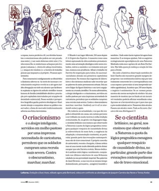 a esposa, nunca perderia a fé («as dúvidas hones-
tas e conscienciosas não podem ser um pecado,
mas sinto […] um vazio doloroso entre nós»). Co-
nhecemos-lhe os misteriosos achaques pós-tro-
picais(«náuseas,[…]doresdecabeçarecorrentes,
[…] ataques de vómitos») e «o horário de trabalho
penosoqueimpuseraasipróprio».Ficamosapre-
sentados.
Paracomemorarcondignamenteasefemérides
a dinâmica alterou-se. Ao invés de incensar o re-
volucionário empírico revela-se a até agora iné-
ditaabnegaçãoemtodoumalcancequefacilmen-
tesuplantaosrigoresdométodocientífico:temos
homemdefamília(estabilidadeafectivaeprocria-
ção pré-capitalista intervaladas por erupções de
densidade existencial). Nesse sentido a perspec-
tiva biográfica ganha pudores ideológicos e final-
mente almeja a conquistar almas no público con-
servador, a faixa de mercado tradicionalmente
adversaaosfeitosdarwinistas.
OMundoéumlugardiferente,150anosdepois
d’ A Origem das Espécies. A maneira como uma
leitura apressada da obra acalentou prematura-
menteumaarrumaçãoideológicaentreseresevo-
luídos, outros a caminho e os restantes nem por
isso, ensinou-nos prudência. Afinal o trabalho de
Darwin foi inspiração para todos, do nacional-
-socialismo alemão aos primeiros capitalistas
americanos. Na ressaca das eugenias de labora-
tório e dos ateísmos sindicais cabe recordar que
aspalavrasdoautorpermanecemactuais.Daíum
novo fulgor da figura histórica e um novo engaja-
mentonacruzadacientífica.Osnovosadversários,
odesigninteligenteeocriacionismo,servidosem
molhopastosoporumaimprensanecessitadade
caricaturas,permitemqueossoldadoscumpram
umarecrutamaissevera.Contraoobscurantismo
marchar, marchar. Suddenly we’re all so nine-
teenth century again.
Há, todavia, na actualidade, e no que diz res-
peitoàefemérideemcausa,umcuriosopercurso
a ser trilhado em muito inverso à velha tradição
evolucionista. Se, no geral e em linguagem leiga,
o cientistabritâniconosensinouqueobservando
a Natureza a quota da lógica pragmática esma-
gava qualquer resquício de causalidade divina
(a sobrevivência do mais forte, a exigência da
adaptação, a transmutação constante), no parti-
cular, grande parte das evocações contemporâ-
neas são de travo emocional. O próprio conceito
de aniversário, recente e burguês, é dessa ordem
massóumamentemuitodistraídapoderiadeixar
escapar que este Darwin evoluiu. Menos dedica-
do à antítese entre lógica e sentimento, conquis-
tada nos últimos estertores de uma Britannia
estafadanasuaperenidadeimperial.Naspalavras
deJanetBrowne,«asuavozeraaomesmotempo
deslumbrante, persuasiva, , amigável, humilde e
sombria».Ondeanteshaviarupturaháagoraboas
maneiras. E os tempos ajudam. Sob os augúrios
ecologicamente apocalípticos de uma Natureza
Madrastaresta-nosoapriscodeumBomPaiDar-
win. Não falta quem já conheça a oração de trás
paraafrente.
Eis onde a histórica observação metódica do
bom Charles não encontrou grande margem de-
progresso: nos sentimentos (talvez seja por isso
realmentecomoventeleracorrespondênciacom
asuaesposaeperscrutaraíumainesperadanar-
rativaagostiniana).Aconteceque,150anosdepois,
o negócio é sentimentos. Se os «nossos pensa-
mentossãomerassecreçõesdocérebro»háuma
maneira de mostrar que no fundo só um incurá-
vel romântico poderia afirmar semelhante coisa.
Aprume-se a hermenêutica que é para isso que
a pós-modernidadeserve.Passaramdoisséculos.
Passou um século e meio. Tudo se fez novo. Dar-
winisthenewKierkegaard. T
Leituras. EvoluçãoaDuasVozes, editado agora pela Bertrand, coloca em confronto as abordagens de Joaquim Carreira das Neves e Teresa Avelar.
Seocientista
britânico,nogeral,nos
ensinouqueobservando
aNaturezaaquotada
lógicapragmáticaesmagava
qualquerresquício
decausalidadedivina,no
particular,grandepartedas
evocaçõescontemporâneas
sãodetravoemocional.
Ocriacionismo
eodesigninteligente,
servidosemmolhopastoso
porumaimprensa
necessitadadecaricaturas,
permitemqueossoldados
cumpramumarecruta
maissevera.Contra
oobscurantismo,
marchar,marchar.
revista LER ( fevereiro 2009 ) 49
 