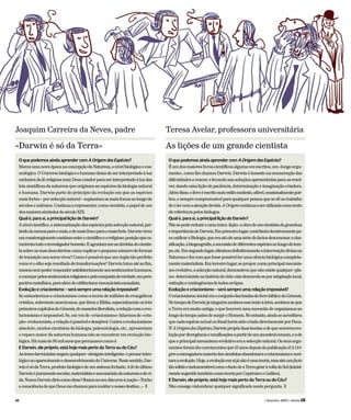 50 ( fevereiro 2009 ) revista LER
Joaquim Carreira da Neves, padre
«Darwin é só da Terra»
O que podemos ainda aprender com AOrigemdasEspécies?
MarcaumanovaépocanaconcepçãodaNatureza,anívelbiológicoecos-
mológico.OUniversobiológicoehumanodeixadeserinterpretadoàluz
exclusivadaféreligiosanumDeuscriadorparaserinterpretadoàluzdas
leiscientíficasdanaturezaqueoriginamasespéciesdabiologianatural
e humana. Darwin parte do princípio da evolução em que as espécies
maisfortes–porselecçãonatural–suplantamasmaisfracasaolongode
séculosemilénios.Continuaarepresentar,comocientista,opapeldeum
dosmaioressímbolosdoséculoXIX.
Qual é, para si, a principal lição de Darwin?
Anívelcientífico,asistematizaçãodasespéciespelaselecçãonatural,par-
tindodomenosparaomais,edomaisfracoparaomaisforte.Darwinviveu
emconstrangimentocontínuoentreocientíficoeoreligioso,posiçãoqueca-
racterizatodooinvestigadorhonesto.Eagradam-measdúvidasdocientis-
tasobreassuasdescobertas:comoexplicaropequenonúmerodeformas
detransiçãonosseresvivos?Comoépossívelqueumórgãotãoperfeito
comoéoolhosejaresultadodetransformações?Darwinlutouatéaofim,
mesmosempoderrespondersatisfatoriamenteaossentimentoshumanos,
acomeçarpelossentimentosreligiososepelaconquistadaverdade,empers-
pectivametafísica,paraalémdoutilitarismomecanicista-causalista.
Evolução e criacionismo – será sempre uma relação impossível?
Seentendermosocriacionismocomoateoriademilhõesdeevangélicos
cristãos,sobretudoamericanos,quelêemaBíblia,especialmenteostrês
primeiroscapítulosdoGénesis,demaneiraliteralista,arelaçãocomoevo-
lucionismoéimpossível.Se,emvezde«criacionismo»falarmosde«cria-
ção»evolucionista,arelaçãoépossíveledesejável.Contraoevolucionismo
absoluto,muitoscientistasdabiologia,paleontologia,etc.,apresentam
o reparomaiordanaturezahumananãoseencontraremevoluçãobio-
lógica.Hámaisde50milanosquepermanececomoé.
E Darwin, ele próprio, está hoje mais perto da Terra ou do Céu?
Astesesdarwinistasnegamqualquer«desígniointeligente»epensarteleo-
lógiconoaparecimentoedesenvolvimentodoUniverso.Nestesentido,Dar-
winésódaTerra,produtobiológicodeumsistemafechado.Afédoúltimo
Darwinépuramentesecular,materialistaemecanicistadanaturezaedavi-
da.NuncaDarwindiriacomodisseObamanoseudiscursoànação:«Tenho
aconsciênciadequeDeusmechamouparamoldaronossodestino…» T
Teresa Avelar, professora universitária
As lições de um grande cientista
O que podemos ainda aprender com AOrigemdasEspécies?
Éumdosmaioreslivroscientíficosalgumavezescritos,um«longoargu-
mento»,comolhechamouDarwin.Darwinéhonestonaenumeraçãodas
dificuldadesavencer,efecundonassoluçõesapresentadasparaasresol-
ver,dandoumaliçãodepaciência,determinaçãoeimaginaçãocriadora.
Alémdisso,olivroéescritonumestilomodesto,afável,ocasionalmentepoé-
tico,esemprecompreensívelparaqualquerpessoaquesedêaotrabalho
deolercomaatençãodevida.AOrigemcontinuaaserutilizadacomotexto
dereferênciapelosbiólogos.
Qual é, para si, a principal lição de Darwin?
Nãosepodereduziraumaúnica«lição»aobradeumcientistadagrandeza
eimportânciadeDarwin.Emprimeirolugar,contribuiudecisivamentepa-
raunificaraBiologia,queeraatéeleumasériedefactosdesconexos:aclas-
sificação,abiogeografia,asucessãodediferentesespéciesaolongodotem-
po,etc.Emsegundolugar,eliminoudefinitivamenteaintervençãodivinana
Naturezaefezcomquefossepossívelterumaciênciabiológicacompleta-
mentematerialista.Emterceirolugar,aopropor,comoprincipalmecanis-
moevolutivo,aselecçãonatural,demonstrouquenãoexistequalquer«pla-
no»deterministanahistóriadavida:estadesenrola-seporadaptaçãolocal,
extinçãoecontingênciasdetodosostipos.
Evolução e criacionismo – será sempre uma relação impossível?
OcriacionismoinicialeraoconjuntodaslendasdolivrobíblicodoGénesis.
NotempodeDarwinjáninguémaceitavaessetextoàletra,aceitava-seque
aTerraeramuitoantiga,equehouveraumasucessãodeorganismosao
longodotempoantesdesurgiroHomem.Noentanto,aindaseacreditava
quecadaespécieactualoufóssilhaviasidocriadadirectamenteporDeus.
N’AOrigemdasEspécies,Darwinpropôsduasteorias:adequeocorreraevo-
luçãopordivergênciaeramificaçõesapartirdeumancestralcomum,eade
queoprincipalmecanismoevolutivoeraaselecçãonatural.Osseusargu-
mentosforamtãoconvincentesque10anosdepoisdapublicaçãod’AOri-
gemaesmagadoramaioriadoscientistasabandonaraocriacionismoeacei-
taraaevolução.Hoje,aevoluçãoemsijánãoéumateoria,massimumfacto
tãosólidoeindesmentívelcomoofactodeaTerragiraràvoltadoSol(inicial-
mentesugeridotambémcomoteoriaporCopérnicoeGalileu).
E Darwin, ele próprio, está hoje mais perto da Terra ou do Céu?
Nãoconsigovislumbrarqualquersignificadonestapergunta. T
 