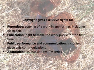 Copyright gives exclusive rights to:
• Reproduce: copying of a work in any format, including
electronic
• Publication: right to make the work public for the first
time
• Public performance and communication: including
electronic communications
• Adaptation: i.e. translations, TV series
 