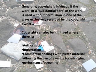 Generally, copyright is infringed if the
work, or a “substantial part” of the work,
is used without permission in one of the
ways exclusively reserved by the copyright
owner…
Copyright can also be infringed where
there is:
•Authorisation
•Importation
•Commercial dealings with pirate material
•Allowing the use of a venue for infringing
•performance/screening
 