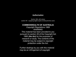 Authorisation
Section 39A, s49 notices
section 49 – supplying digital copies to library/archive users
COMMONWEALTH OF AUSTRALIA
Copyright Regulations 1969
WARNING
This material has been provided to you
pursuant to section 49 of the Copyright Act
1968 (the Act) for the purposes of
research or study. The contents of the
material may be subject to copyright
protection under the Act.
Further dealings by you with this material
may be an infringement of copyright…
 