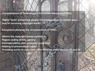 Circumvention of Technological Protection Measures (TPMs)
Digital ‘locks’ preventing people from using works in certain ways
and/or accessing copyright works.
Exceptions allowing the circumvention of TPMs:
Where the copyright owner permits it
Region coding (DVDs, games)
Interoperability with computer programs
Making of preservation copies
Providing works to users and other libraries under section 49 and 50
 