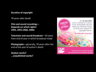 Duration of copyright
70 years after death
Film and sound recordings –
Depends on which rights!
1955, 1955-1968, 1968+
Television and sound broadcast – 50 years
from end of year in which broadcast made
Photographs – generally, 70 years after the
end of the year of author’s death
Orphan works?
...unpublished works?
toa267
 