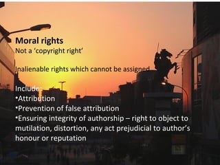 Moral rights
Not a ‘copyright right’
Inalienable rights which cannot be assigned
Include:
•Attribution
•Prevention of false attribution
•Ensuring integrity of authorship – right to object to
mutilation, distortion, any act prejudicial to author’s
honour or reputation
 