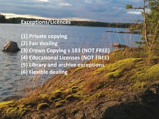 Exceptions/Licences
(1) Private copying
(2) Fair dealing
(3) Crown Copying s 183 (NOT FREE)
(4) Educational Licenses (NOT FREE)
(5) Library and archive exceptions
(6) Flexible dealing
 