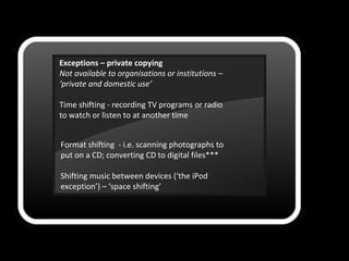 Exceptions – private copying
Not available to organisations or institutions –
‘private and domestic use’
Time shifting - recording TV programs or radio
to watch or listen to at another time
Format shifting - i.e. scanning photographs to
put on a CD; converting CD to digital files***
Shifting music between devices (‘the iPod
exception’) – ‘space shifting’
 