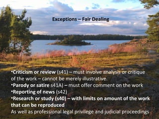 Exceptions – Fair Dealing
•Criticism or review (s41) – must involve analysis or critique
of the work – cannot be merely illustrative.
•Parody or satire s41A) – must offer comment on the work
•Reporting of news (s42)
•Research or study (s40) – with limits on amount of the work
that can be reproduced
As well as professional legal privilege and judicial proceedings
 