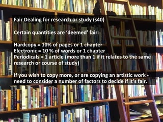 Fair Dealing for research or study (s40)
Certain quantities are ‘deemed’ fair:
Hardcopy = 10% of pages or 1 chapter
Electronic = 10 % of words or 1 chapter
Periodicals = 1 article (more than 1 if it relates to the same
research or course of study)
If you wish to copy more, or are copying an artistic work -
need to consider a number of factors to decide if it’s fair.
 