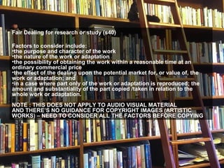Fair Dealing for research or study (s40)
Factors to consider include:
•the purpose and character of the work
•the nature of the work or adaptation
•the possibility of obtaining the work within a reasonable time at an
ordinary commercial price
•the effect of the dealing upon the potential market for, or value of, the
work or adaptation; and
•in a case where part only of the work or adaptation is reproduced; the
amount and substantiality of the part copied /taken in relation to the
whole work or adaptation.
NOTE : THIS DOES NOT APPLY TO AUDIO VISUAL MATERIAL
AND THERE’S NO GUIDANCE FOR COPYRIGHT IMAGES (ARTISTIC
WORKS) – NEED TO CONSIDER ALL THE FACTORS BEFORE COPYING
 