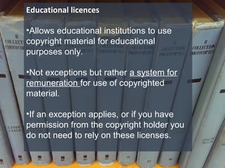 Educational licences
•Allows educational institutions to use
copyright material for educational
purposes only.
•Not exceptions but rather a system for
remuneration for use of copyrighted
material.
•If an exception applies, or if you have
permission from the copyright holder you
do not need to rely on these licenses.
 