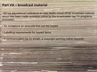 Part VA – broadcast material
•Allows educational institutions to copy audio-visual off-air broadcast material
which has been made available online by the broadcaster (eg TV programs,
podcasts).
• No limitations on amounts that can be copied
• Labelling requirements for copied items
• If communicated (eg by email), a copyright warning notice required
 