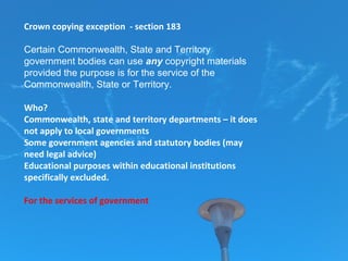 Crown copying exception - section 183
Certain Commonwealth, State and Territory
government bodies can use any copyright materials
provided the purpose is for the service of the
Commonwealth, State or Territory.
Who?
Commonwealth, state and territory departments – it does
not apply to local governments
Some government agencies and statutory bodies (may
need legal advice)
Educational purposes within educational institutions
specifically excluded.
For the services of government
 