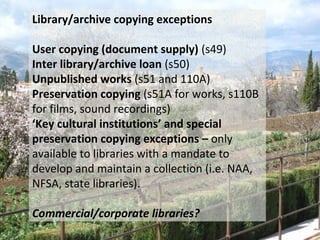 Library/archive copying exceptions
User copying (document supply) (s49)
Inter library/archive loan (s50)
Unpublished works (s51 and 110A)
Preservation copying (s51A for works, s110B
for films, sound recordings)
‘Key cultural institutions’ and special
preservation copying exceptions – only
available to libraries with a mandate to
develop and maintain a collection (i.e. NAA,
NFSA, state libraries).
Commercial/corporate libraries?
 
