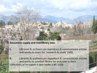 Document supply and interlibrary loan
I. Libraries & archives can reproduce & communicate articles
and works to users for ‘research & study’ (s49)
II. Libraries & archives can reproduce & communicate articles
and works to another library for inclusion in their
collection; or to supply a user under s 49. (s50)
 