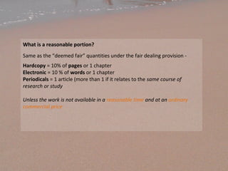 What is a reasonable portion?
Same as the “deemed fair” quantities under the fair dealing provision -
Hardcopy = 10% of pages or 1 chapter
Electronic = 10 % of words or 1 chapter
Periodicals = 1 article (more than 1 if it relates to the same course of
research or study
Unless the work is not available in a reasonable time and at an ordinary
commercial price
 