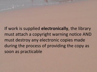 If work is supplied electronically, the library
must attach a copyright warning notice AND
must destroy any electronic copies made
during the process of providing the copy as
soon as practicable
 