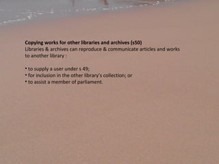 Copying works for other libraries and archives (s50)
Libraries & archives can reproduce & communicate articles and works
to another library :
• to supply a user under s 49;
• for inclusion in the other library’s collection; or
• to assist a member of parliament.
 
