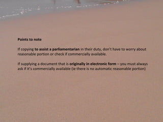 Points to note
If copying to assist a parliamentarian in their duty, don’t have to worry about
reasonable portion or check if commercially available.
If supplying a document that is originally in electronic form – you must always
ask if it’s commercially available (ie there is no automatic reasonable portion)
 