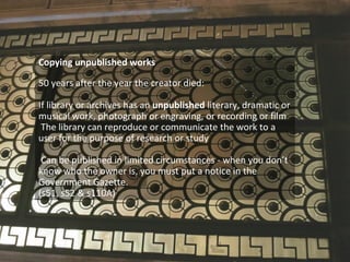 Copying unpublished works
50 years after the year the creator died:
If library or archives has an unpublished literary, dramatic or
musical work, photograph or engraving, or recording or film
The library can reproduce or communicate the work to a
user for the purpose of research or study
Can be published in limited circumstances - when you don’t
know who the owner is, you must put a notice in the
Government Gazette.
(s51, s52 & s110A)
 